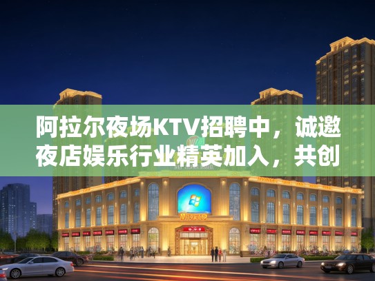 阿拉尔夜场KTV招聘中，诚邀夜店娱乐行业精英加入，共创辉煌！