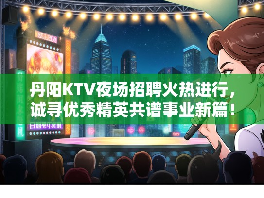 丹阳KTV夜场招聘火热进行，诚寻优秀精英共谱事业新篇！