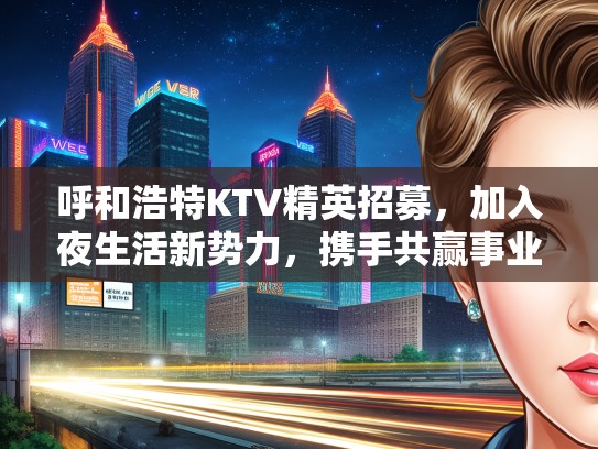 呼和浩特KTV精英招募，加入夜生活新势力，携手共赢事业辉煌未来！