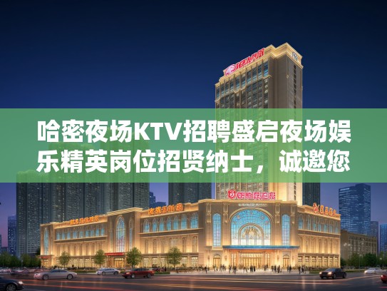 哈密夜场KTV招聘盛启夜场娱乐精英岗位招贤纳士,诚邀您的精彩加入! 哈密夜场KTV招聘盛启夜场娱乐精英岗位招贤纳士,诚邀您的精彩加入!