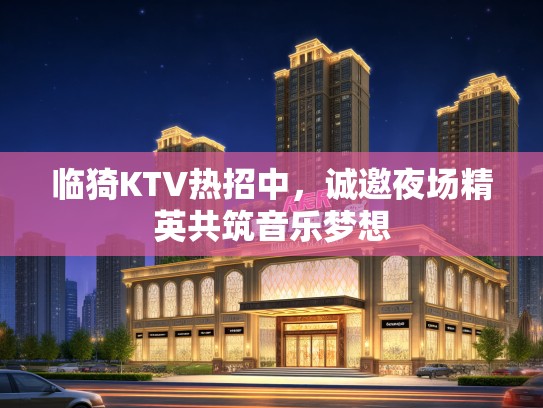 临猗KTV热招中，诚邀夜场精英共筑音乐梦想