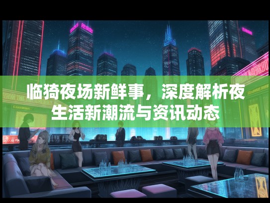 临猗夜场新鲜事,深度解析夜生活新潮流与资讯动态 临猗夜场新鲜事,深度解析夜生活新潮流与资讯动态