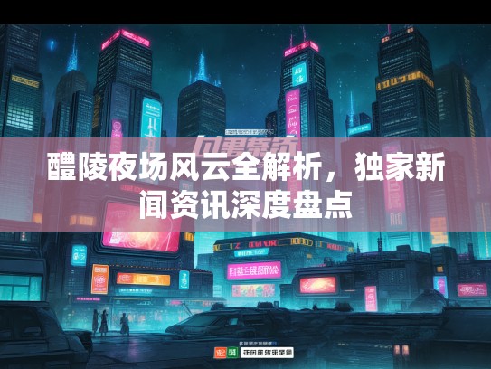 醴陵夜场风云全解析，独家新闻资讯深度盘点