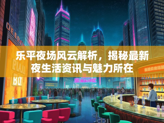 乐平夜场风云解析，揭秘最新夜生活资讯与魅力所在