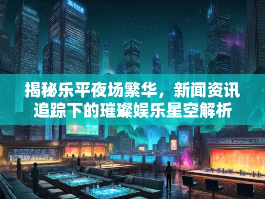 揭秘乐平夜场繁华，新闻资讯追踪下的璀璨娱乐星空解析