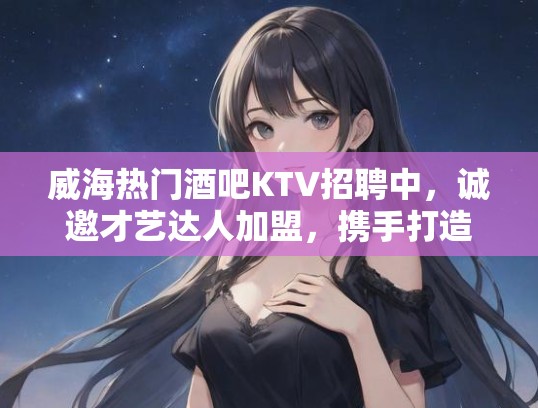 威海热门酒吧KTV招聘中，诚邀才艺达人加盟，携手打造时尚娱乐天地！