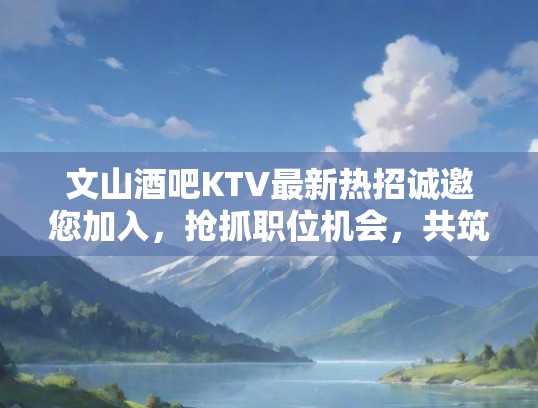 文山酒吧KTV最新热招诚邀您加入，抢抓职位机会，共筑璀璨事业前程！