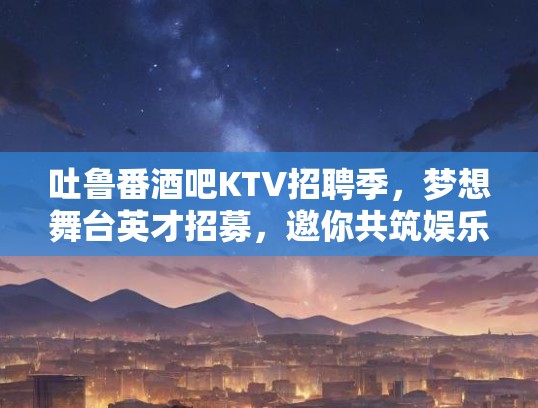 吐鲁番酒吧KTV招聘季，梦想舞台英才招募，邀你共筑娱乐新篇章！