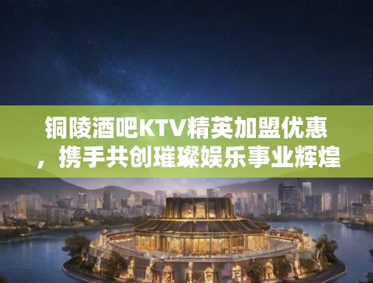 铜陵酒吧KTV精英加盟优惠，携手共创璀璨娱乐事业辉煌