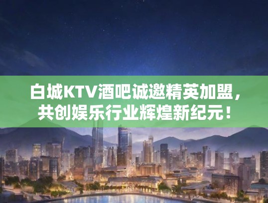 白城KTV酒吧诚邀精英加盟，共创娱乐行业辉煌新纪元！