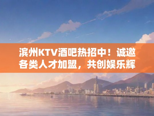 滨州KTV酒吧热招中！诚邀各类人才加盟，共创娱乐辉煌！