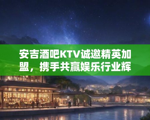 安吉酒吧KTV诚邀精英加盟，携手共赢娱乐行业辉煌未来