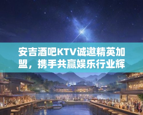 安吉酒吧KTV诚邀精英加盟，携手共赢娱乐行业辉煌未来