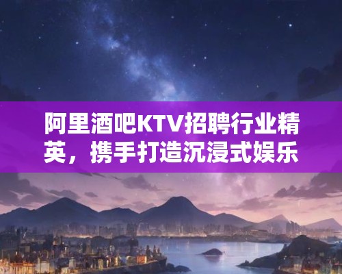 阿里酒吧KTV招聘行业精英，携手打造沉浸式娱乐新体验招聘启事