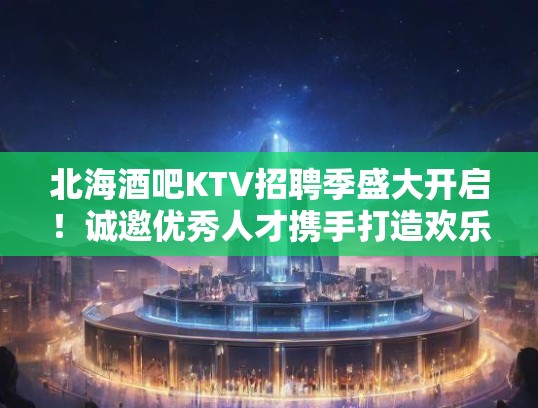 北海酒吧KTV招聘季盛大开启！诚邀优秀人才携手打造欢乐娱乐盛宴