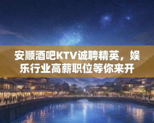 安顺酒吧KTV诚聘精英，娱乐行业高薪职位等你来开启人生新篇章！