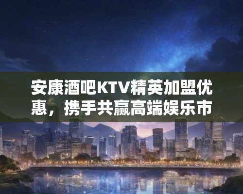 安康酒吧KTV精英加盟优惠,携手共赢高端娱乐市场未来商机! 安康酒吧KTV精英加盟优惠,携手共赢高端娱乐市场未来商机!