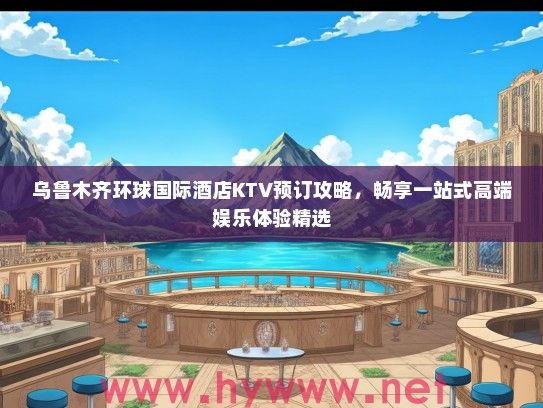 乌鲁木齐环球国际酒店KTV预订攻略，畅享一站式高端娱乐体验精选