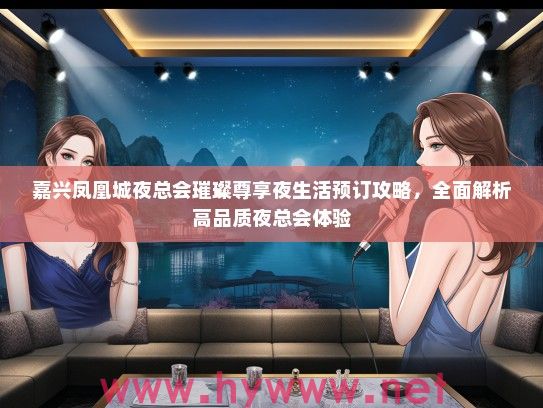 嘉兴凤凰城夜总会璀璨尊享夜生活预订攻略，全面解析高品质夜总会体验