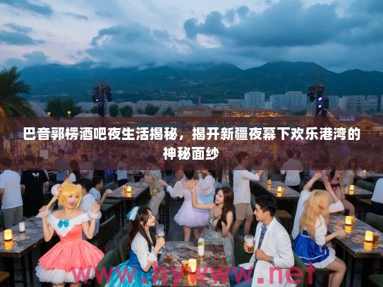 巴音郭楞酒吧夜生活揭秘,揭开新疆夜幕下欢乐港湾的神秘面纱 巴音郭楞酒吧夜生活揭秘,揭开新疆夜幕下欢乐港湾的神秘面纱